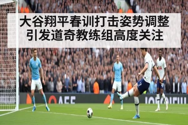 大谷翔平春训打击姿势调整引发道奇教练组高度关注