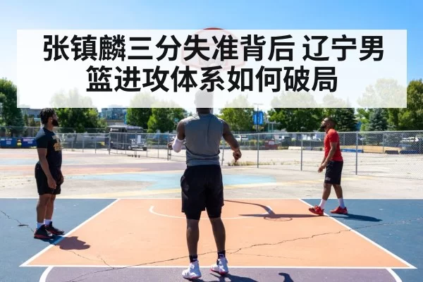 张镇麟三分失准背后 辽宁男篮进攻体系如何破局