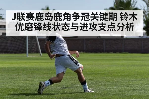 J联赛鹿岛鹿角争冠关键期 铃木优磨锋线状态与进攻支点分析